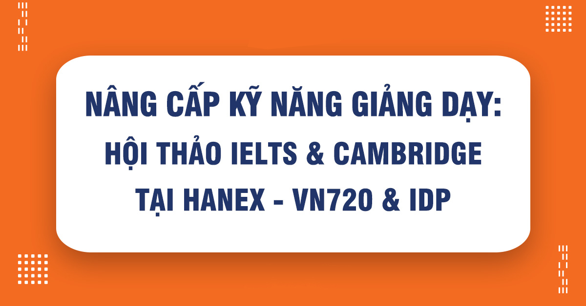 Bí Quyết Nâng Cấp Kỹ Năng Giảng Dạy: Hội Thảo IELTS & Cambridge Tại Hanex